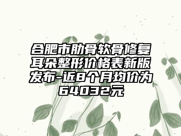 合肥市肋骨软骨修复耳朵整形价格表新版发布-近8个月均价为64032元