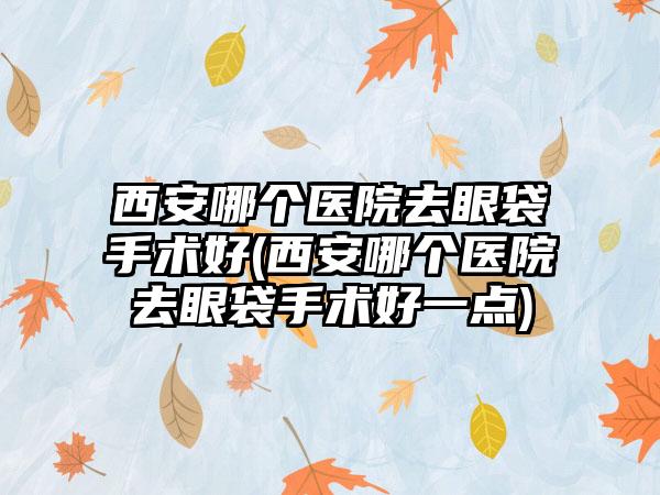 西安哪个医院去眼袋手术好(西安哪个医院去眼袋手术好一点)