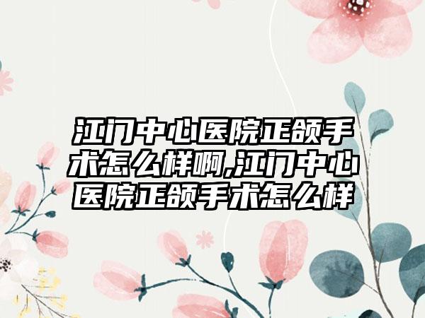 江门中心医院正颌手术怎么样啊,江门中心医院正颌手术怎么样