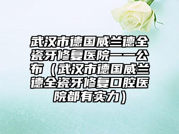 武汉市德国威兰德全瓷牙修复医院一一公布（武汉市德国威兰德全瓷牙修复口腔医院都有实力）