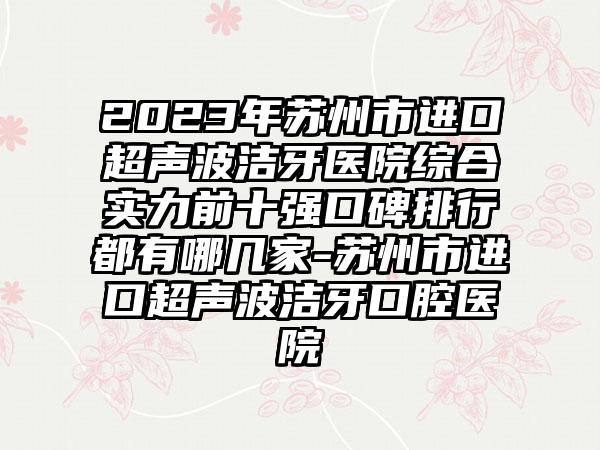 2023年苏州市进口超声波洁牙医院综合实力前十强口碑排行都有哪几家-苏州市进口超声波洁牙口腔医院