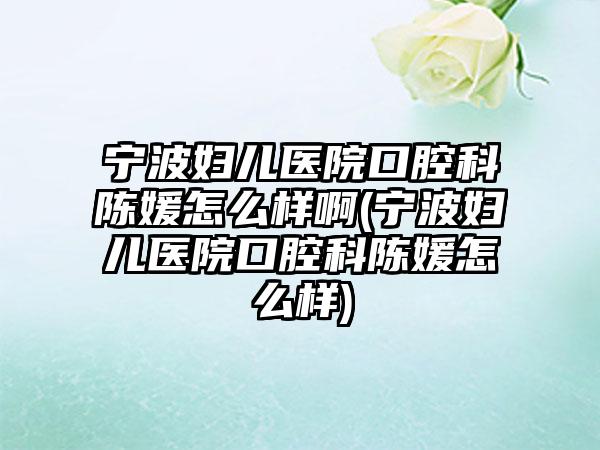 宁波妇儿医院口腔科陈媛怎么样啊(宁波妇儿医院口腔科陈媛怎么样)