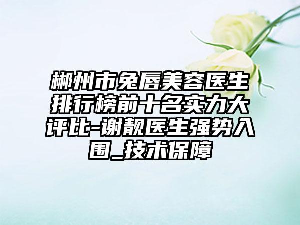 郴州市兔唇美容医生排行榜前十名实力大评比-谢靓医生强势入围_技术保护