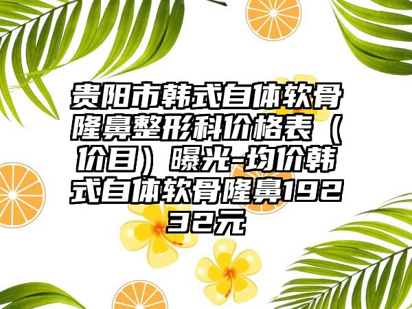 贵阳市韩式自体软骨七元科价格表（价目）曝光-均价韩式自体软骨隆鼻19232元