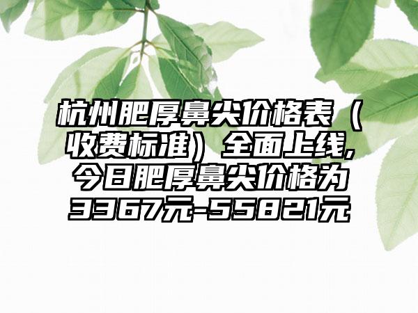 杭州肥厚鼻尖价格表（收费标准）多面上线,今日肥厚鼻尖价格为3367元-55821元