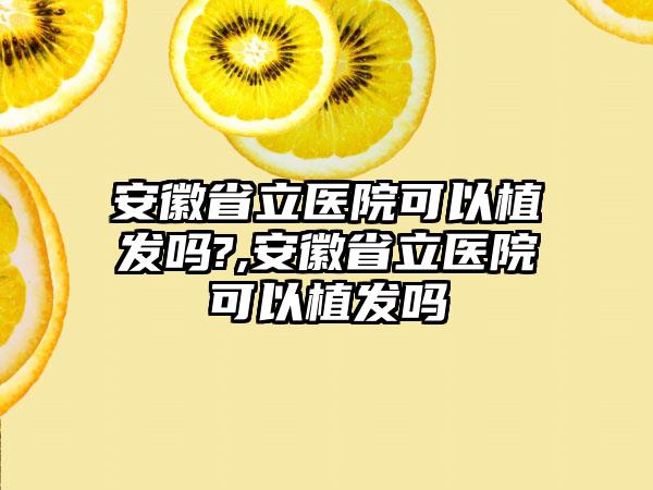 安徽省立医院可以植发吗?,安徽省立医院可以植发吗