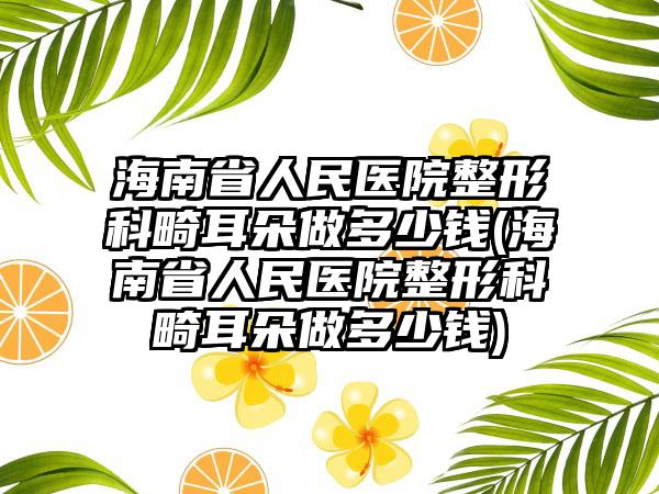 海南省人民医院整形科畸耳朵做多少钱(海南省人民医院整形科畸耳朵做多少钱)