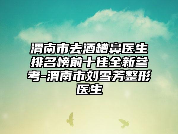 渭南市去酒糟鼻医生排名榜前十佳全新参考-渭南市刘雪芳整形医生