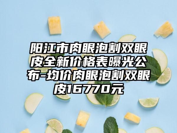 阳江市肉眼泡割双眼皮全新价格表曝光公布-均价肉眼泡割双眼皮16770元