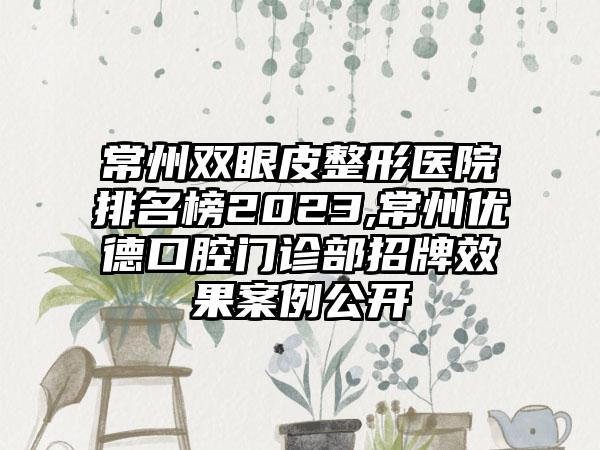 常州双眼皮整形医院排名榜2023,常州优德口腔门诊部招牌成果实例公开