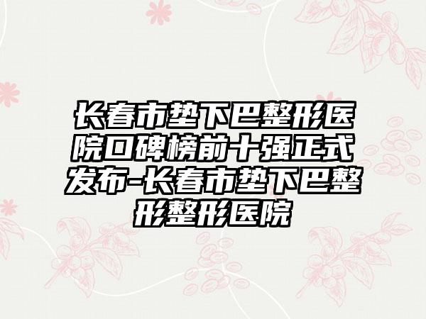 长春市垫下巴整形医院口碑榜前十强正式发布-长春市垫下巴整形整形医院