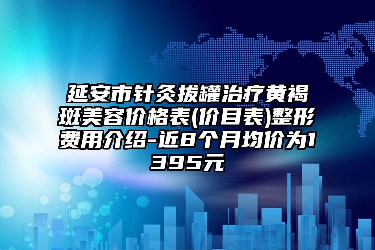 延安市针灸拔罐治疗黄褐斑美容价格表(价目表)整形费用介绍-近8个月均价为1395元