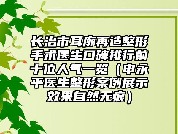 长治市耳廓再造整形手术医生口碑排行前十位人气一览（申永平医生整形实例展示成果自然无痕）