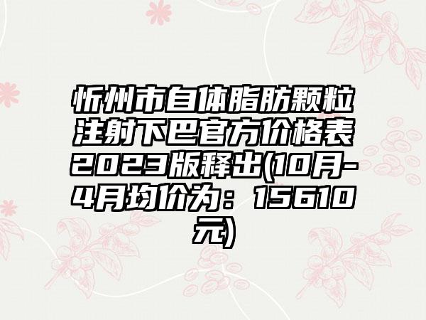 忻州市自体脂肪颗粒注射下巴官方价格表2023版释出(10月-4月均价为：15610元)