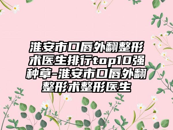 淮安市口唇外翻整形术医生排行top10强种草-淮安市口唇外翻整形术整形医生
