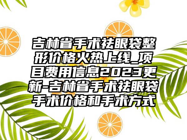 吉林省手术祛眼袋整形价格火热上线_项目费用信息2023更新-吉林省手术祛眼袋手术价格和手术方式