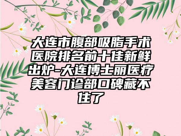 大连市腹部吸脂手术医院排名前十佳新鲜出炉-大连博士丽医疗美容门诊部口碑藏不住了