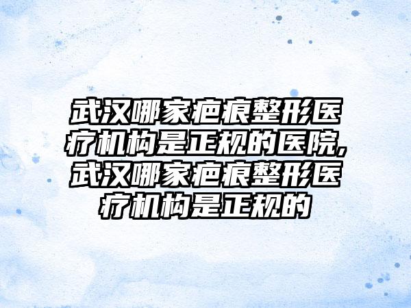 武汉哪家疤痕整形医疗机构是正规的医院,武汉哪家疤痕整形医疗机构是正规的