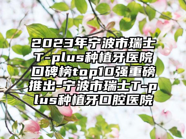 2023年宁波市瑞士T-plus种植牙医院口碑榜top10强重磅推出-宁波市瑞士T-plus种植牙口腔医院