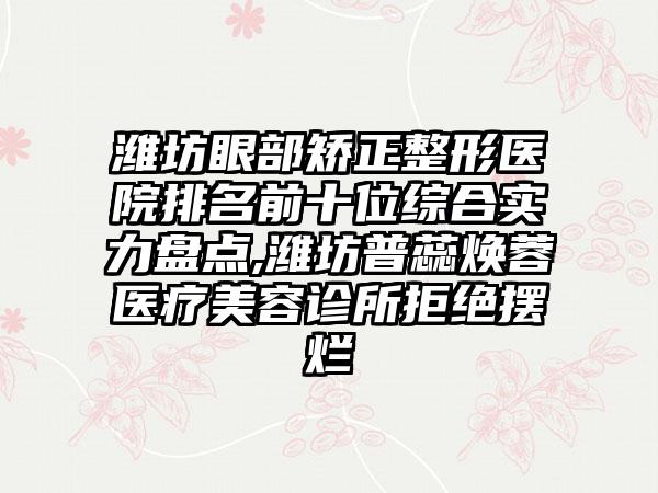潍坊眼部矫正整形医院排名前十位综合实力盘点,潍坊普蕊焕蓉医疗美容诊所拒绝摆烂