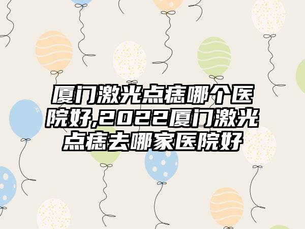 厦门激光点痣哪个医院好,2022厦门激光点痣去哪家医院好