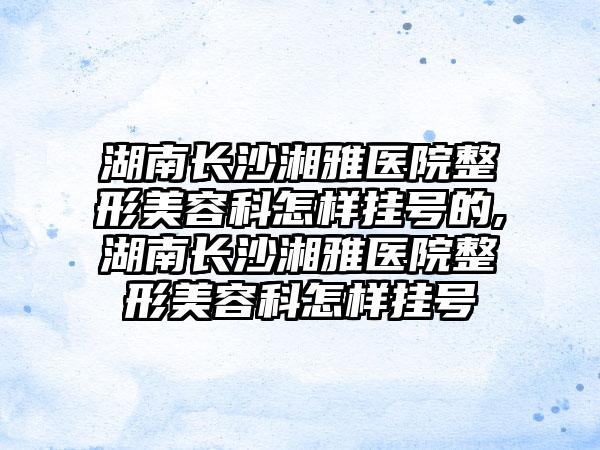 湖南长沙湘雅医院整形美容科怎样挂号的,湖南长沙湘雅医院整形美容科怎样挂号