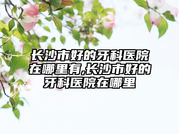 长沙市好的牙科医院在哪里有,长沙市好的牙科医院在哪里