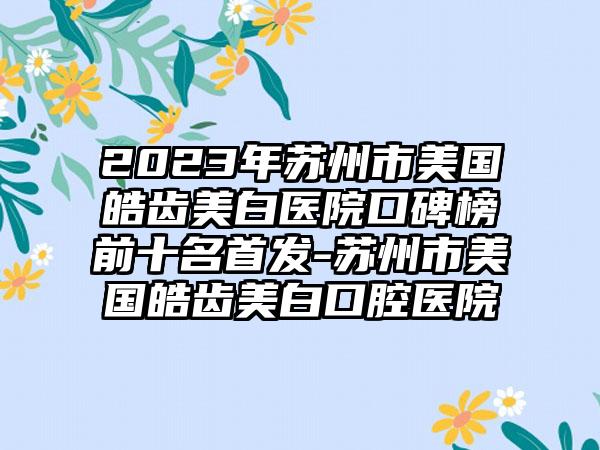 2023年苏州市美国皓齿美白医院口碑榜前十名始发-苏州市美国皓齿美白口腔医院