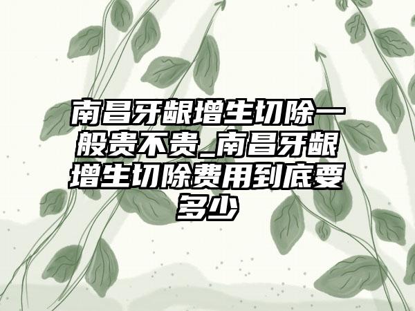 南昌牙龈增生切除一般贵不贵_南昌牙龈增生切除费用到底要多少