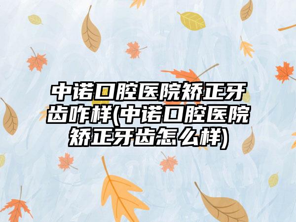 中诺口腔医院矫正牙齿咋样(中诺口腔医院矫正牙齿怎么样)