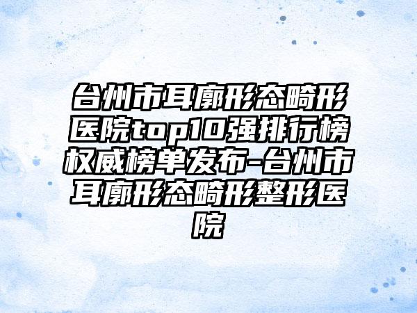 台州市耳廓形态畸形医院top10强排行榜权威榜单发布-台州市耳廓形态畸形整形医院