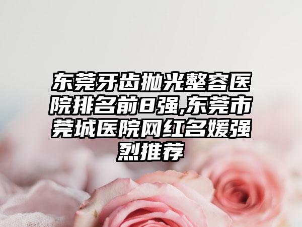 东莞牙齿抛光整容医院排名前8强,东莞市莞城医院网红名媛强烈推荐