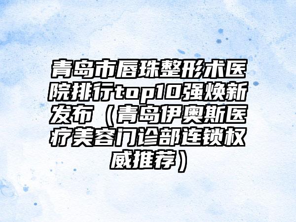 青岛市唇珠整形术医院排行top10强焕新发布（青岛伊奥斯医疗美容门诊部连锁权威推荐）