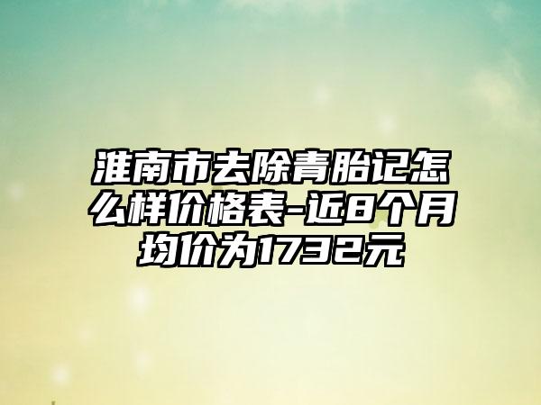 淮南市去除青胎记怎么样价格表-近8个月均价为1732元