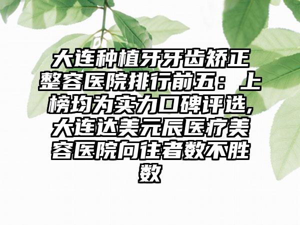 大连种植牙牙齿矫正整容医院排行前五：上榜均为实力口碑评选,大连达美元辰医疗美容医院向往者数不胜数