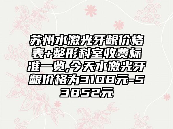 苏州水激光牙龈价格表+整形科室收费标准一览,今天水激光牙龈价格为3108元-53852元