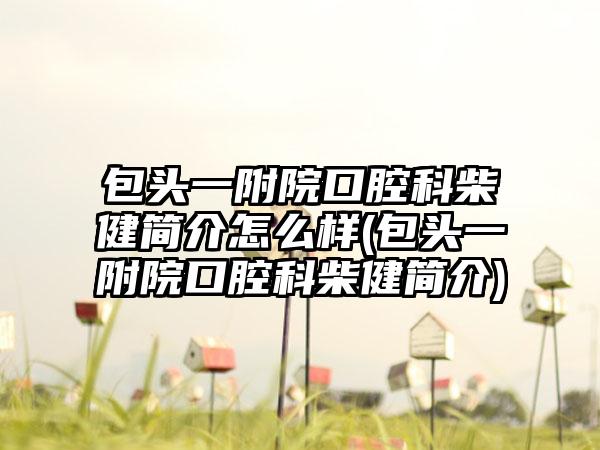 包头一附院口腔科柴健简介怎么样(包头一附院口腔科柴健简介)