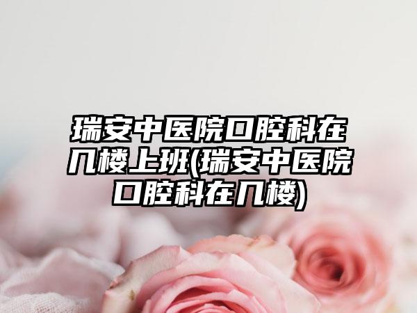 瑞安中医院口腔科在几楼上班(瑞安中医院口腔科在几楼)