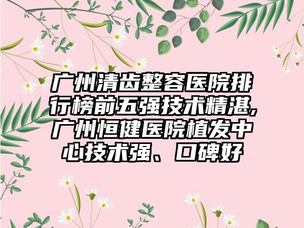 广州清齿整容医院排行榜前五强技术不错,广州恒健医院植发中心技术强、口碑好