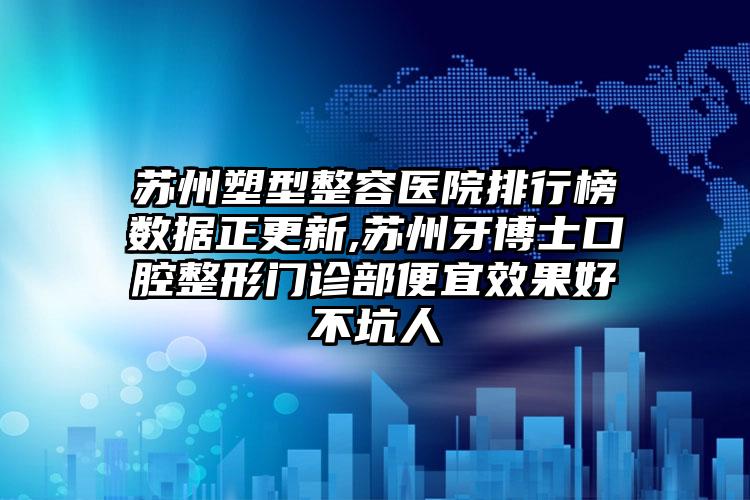 苏州塑型整容医院排行榜数据正更新,苏州牙博士口腔整形门诊部便宜成果好不坑人