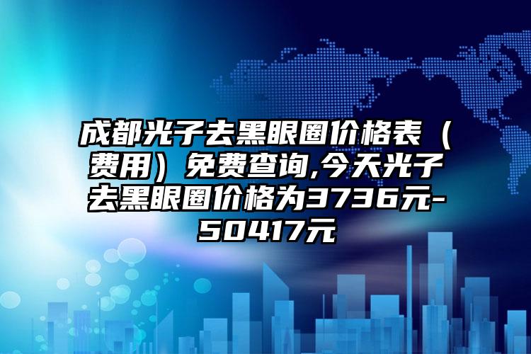 成都光子去黑眼圈价格表（费用）免费查询,今天光子去黑眼圈价格为3736元-50417元