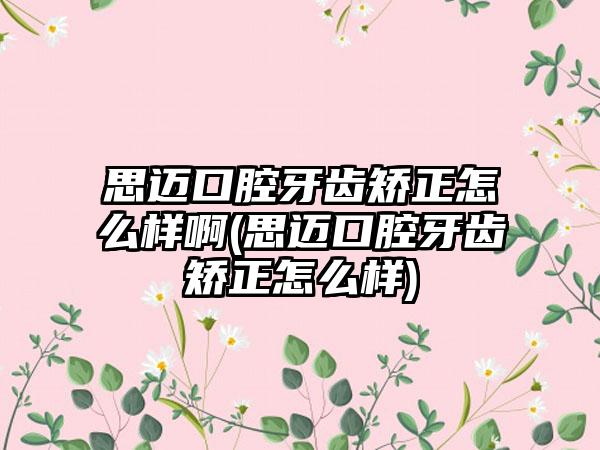 思迈口腔牙齿矫正怎么样啊(思迈口腔牙齿矫正怎么样)