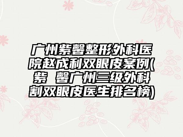 广州紫馨整形外科医院赵成利双眼皮实例(紫 馨广州三级外科割双眼皮医生排名榜)