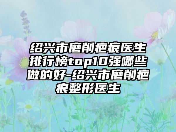 绍兴市磨削疤痕医生排行榜top10强哪些做的好-绍兴市磨削疤痕整形医生