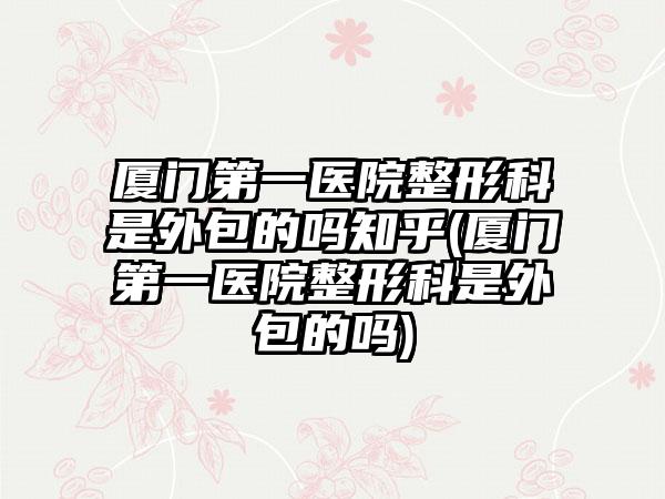 厦门第一医院整形科是外包的吗知乎(厦门第一医院整形科是外包的吗)