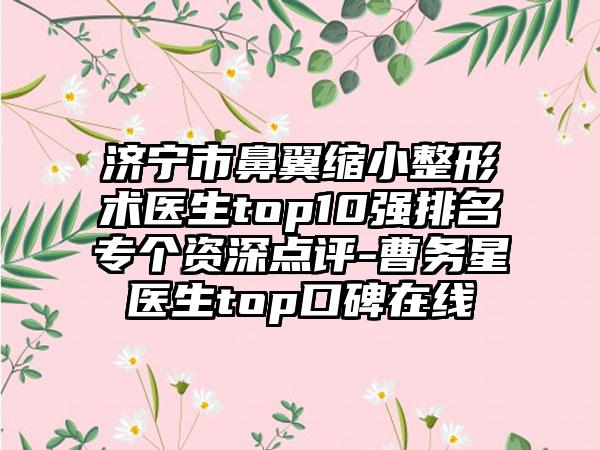 济宁市鼻翼缩小整形术医生top10强排名专个资深点评-曹务星医生top口碑在线