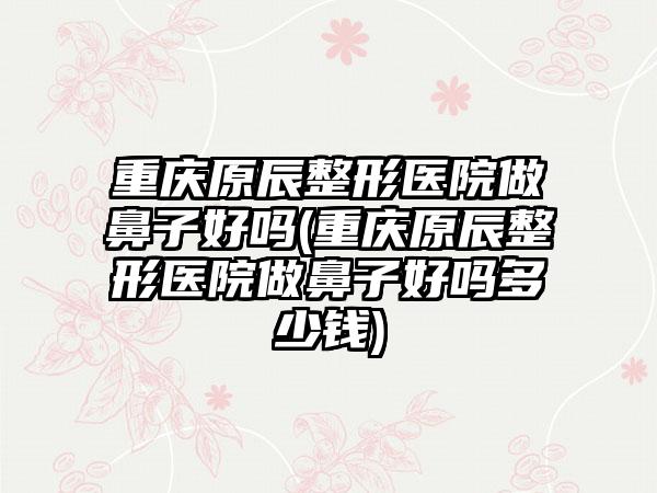 重庆原辰整形医院做鼻子好吗(重庆原辰整形医院做鼻子好吗多少钱)