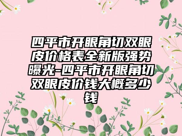 四平市开眼角切双眼皮价格表全新版强势曝光-四平市开眼角切双眼皮价钱大概多少钱