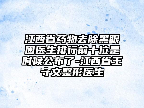 江西省药物去除黑眼圈医生排行前十位是时候公布了-江西省王守文整形医生