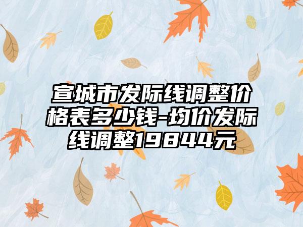 宣城市发际线调整价格表多少钱-均价发际线调整19844元